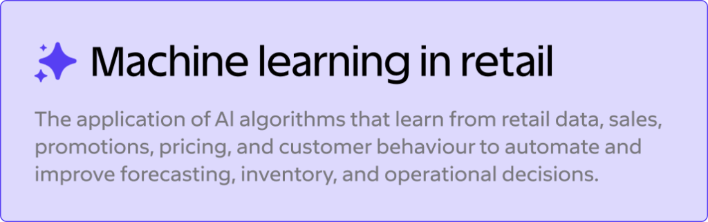 Machine Learning in Retail: Use Cases, Benefits, and Inventory Examples 3 Machine learning in retail
The application of Al algorithms that learn from retail data, sales, promotions, pricing, and customer behaviour to automate and improve forecasting, inventory, and operational decisions.