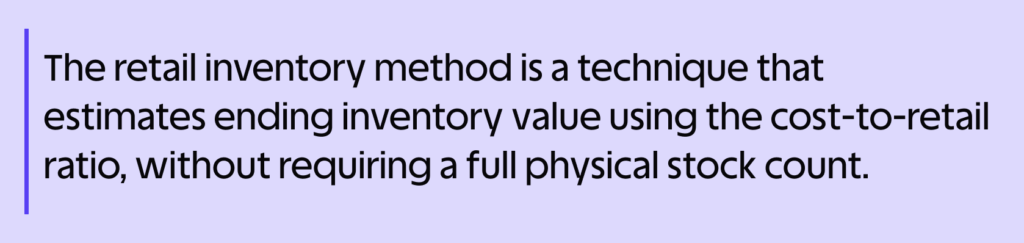 What Is the Retail Inventory Method? Formula & Examples 3 The retail inventory method is a technique that estimates ending inventory value using the cost-to-retail ratio, without requiring a full physical stock count.